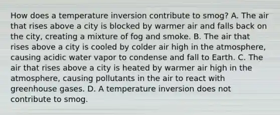 How does a temperature inversion contribute to smog? A. The air that rises above a city is blocked by warmer air and falls back on the city, creating a mixture of fog and smoke. B. The air that rises above a city is cooled by colder air high in the atmosphere, causing acidic water vapor to condense and fall to Earth. C. The air that rises above a city is heated by warmer air high in the atmosphere, causing pollutants in the air to react with greenhouse gases. D. A temperature inversion does not contribute to smog.