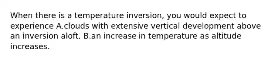 When there is a temperature inversion, you would expect to experience A.clouds with extensive vertical development above an inversion aloft. B.an increase in temperature as altitude increases.