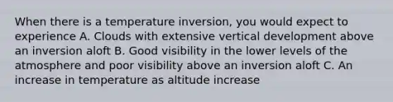 When there is a temperature inversion, you would expect to experience A. Clouds with extensive vertical development above an inversion aloft B. Good visibility in the lower levels of the atmosphere and poor visibility above an inversion aloft C. An increase in temperature as altitude increase