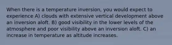 When there is a temperature inversion, you would expect to experience A) clouds with extensive vertical development above an inversion aloft. B) good visibility in the lower levels of the atmosphere and poor visibility above an inversion aloft. C) an increase in temperature as altitude increases.