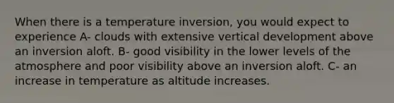 When there is a temperature inversion, you would expect to experience A- clouds with extensive vertical development above an inversion aloft. B- good visibility in the lower levels of the atmosphere and poor visibility above an inversion aloft. C- an increase in temperature as altitude increases.