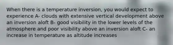 When there is a temperature inversion, you would expect to experience A- clouds with extensive vertical development above an inversion aloft B- good visibility in the lower levels of the atmosphere and poor visibility above an inversion aloft C- an increase in temperature as altitude increases