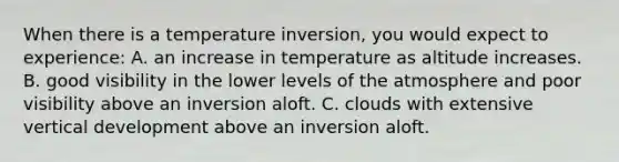 When there is a temperature inversion, you would expect to experience: A. an increase in temperature as altitude increases. B. good visibility in the lower levels of the atmosphere and poor visibility above an inversion aloft. C. clouds with extensive vertical development above an inversion aloft.