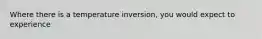 Where there is a temperature inversion, you would expect to experience