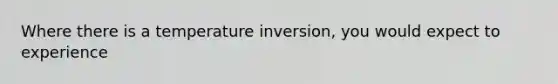 Where there is a temperature inversion, you would expect to experience