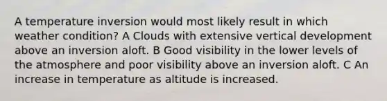 A temperature inversion would most likely result in which weather condition? A Clouds with extensive vertical development above an inversion aloft. B Good visibility in the lower levels of the atmosphere and poor visibility above an inversion aloft. C An increase in temperature as altitude is increased.