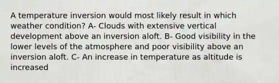 A temperature inversion would most likely result in which weather condition? A- Clouds with extensive vertical development above an inversion aloft. B- Good visibility in the lower levels of the atmosphere and poor visibility above an inversion aloft. C- An increase in temperature as altitude is increased