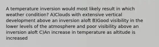 A temperature inversion would most likely result in which weather condition? A)Clouds with extensive vertical development above an inversion aloft B)Good visibility in the lower levels of the atmosphere and poor visibility above an inversion aloft C)An increase in temperature as altitude is increased