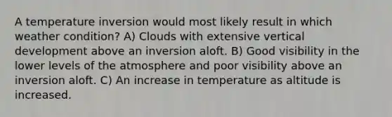 A temperature inversion would most likely result in which weather condition? A) Clouds with extensive vertical development above an inversion aloft. B) Good visibility in the lower levels of the atmosphere and poor visibility above an inversion aloft. C) An increase in temperature as altitude is increased.