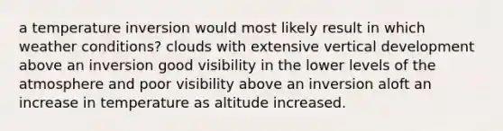 a temperature inversion would most likely result in which weather conditions? clouds with extensive vertical development above an inversion good visibility in the lower levels of the atmosphere and poor visibility above an inversion aloft an increase in temperature as altitude increased.