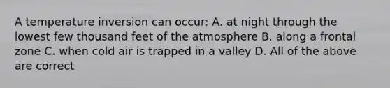 A temperature inversion can occur: A. at night through the lowest few thousand feet of the atmosphere B. along a frontal zone C. when cold air is trapped in a valley D. All of the above are correct