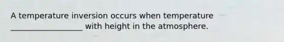 A temperature inversion occurs when temperature __________________ with height in the atmosphere.