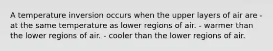 A temperature inversion occurs when the upper layers of air are - at the same temperature as lower regions of air. - warmer than the lower regions of air. - cooler than the lower regions of air.