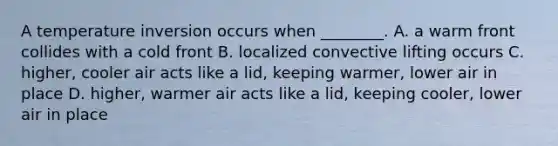 A temperature inversion occurs when ________. A. a warm front collides with a cold front B. localized convective lifting occurs C. higher, cooler air acts like a lid, keeping warmer, lower air in place D. higher, warmer air acts like a lid, keeping cooler, lower air in place