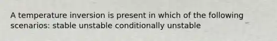 A temperature inversion is present in which of the following scenarios: stable unstable conditionally unstable