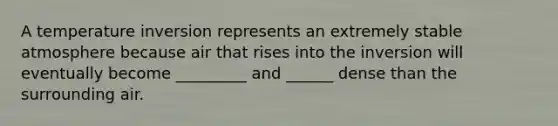 A temperature inversion represents an extremely stable atmosphere because air that rises into the inversion will eventually become _________ and ______ dense than the surrounding air.