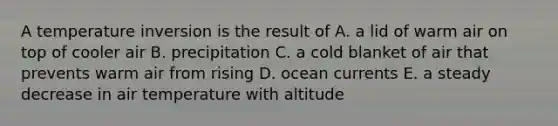 A temperature inversion is the result of A. a lid of warm air on top of cooler air B. precipitation C. a cold blanket of air that prevents warm air from rising D. ocean currents E. a steady decrease in air temperature with altitude