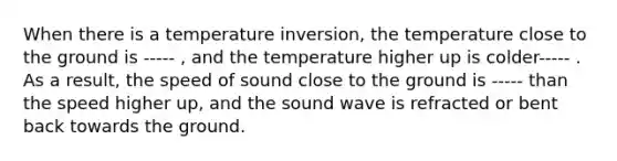 When there is a temperature inversion, the temperature close to the ground is ----- , and the temperature higher up is colder----- . As a result, the speed of sound close to the ground is ----- than the speed higher up, and the sound wave is refracted or bent back towards the ground.