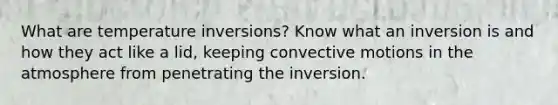 What are temperature inversions? Know what an inversion is and how they act like a lid, keeping convective motions in the atmosphere from penetrating the inversion.