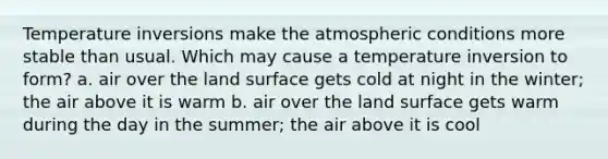 Temperature inversions make the atmospheric conditions more stable than usual. Which may cause a temperature inversion to form? a. air over the land surface gets cold at night in the winter; the air above it is warm b. air over the land surface gets warm during the day in the summer; the air above it is cool