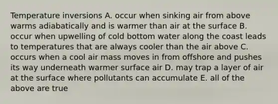 Temperature inversions A. occur when sinking air from above warms adiabatically and is warmer than air at the surface B. occur when upwelling of cold bottom water along the coast leads to temperatures that are always cooler than the air above C. occurs when a cool air mass moves in from offshore and pushes its way underneath warmer surface air D. may trap a layer of air at the surface where pollutants can accumulate E. all of the above are true