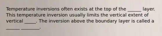 Temperature inversions often exists at the top of the ______ layer. This temperature inversion usually limits the vertical extent of vertical _____. The inversion above the boundary layer is called a ______ ________.