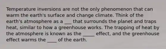 Temperature inversions are not the only phenomenon that can warm the earth's surface and change climate. Think of the <a href='https://www.questionai.com/knowledge/kRonPjS5DU-earths-atmosphere' class='anchor-knowledge'>earth's atmosphere</a> as a ___ that surrounds the planet and traps heat, similar to how a greenhouse works. The trapping of heat by the atmosphere is known as the _____ effect, and the <a href='https://www.questionai.com/knowledge/kSLZFxwGpF-greenhouse-effect' class='anchor-knowledge'>greenhouse effect</a> warms the ____ of the earth.