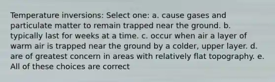 Temperature inversions: Select one: a. cause gases and particulate matter to remain trapped near the ground. b. typically last for weeks at a time. c. occur when air a layer of warm air is trapped near the ground by a colder, upper layer. d. are of greatest concern in areas with relatively flat topography. e. All of these choices are correct