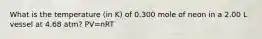 What is the temperature (in K) of 0.300 mole of neon in a 2.00 L vessel at 4.68 atm? PV=nRT