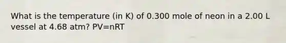 What is the temperature (in K) of 0.300 mole of neon in a 2.00 L vessel at 4.68 atm? PV=nRT