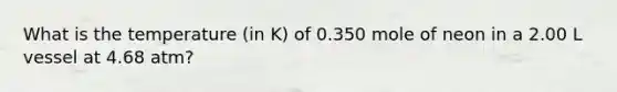 What is the temperature (in K) of 0.350 mole of neon in a 2.00 L vessel at 4.68 atm?