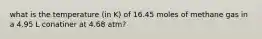 what is the temperature (in K) of 16.45 moles of methane gas in a 4.95 L conatiner at 4.68 atm?