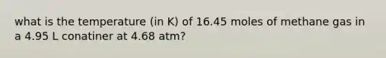 what is the temperature (in K) of 16.45 moles of methane gas in a 4.95 L conatiner at 4.68 atm?