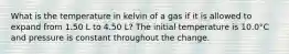 What is the temperature in kelvin of a gas if it is allowed to expand from 1.50 L to 4.50 L? The initial temperature is 10.0°C and pressure is constant throughout the change.