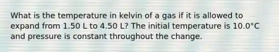 What is the temperature in kelvin of a gas if it is allowed to expand from 1.50 L to 4.50 L? The initial temperature is 10.0°C and pressure is constant throughout the change.