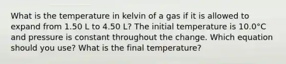 What is the temperature in kelvin of a gas if it is allowed to expand from 1.50 L to 4.50 L? The initial temperature is 10.0°C and pressure is constant throughout the change. Which equation should you use? What is the final temperature?