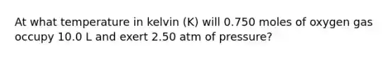 At what temperature in kelvin (K) will 0.750 moles of oxygen gas occupy 10.0 L and exert 2.50 atm of pressure?