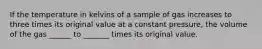 If the temperature in kelvins of a sample of gas increases to three times its original value at a constant pressure, the volume of the gas ______ to _______ times its original value.