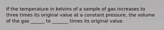 If the temperature in kelvins of a sample of gas increases to three times its original value at a constant pressure, the volume of the gas ______ to _______ times its original value.