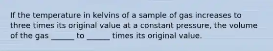 If the temperature in kelvins of a sample of gas increases to three times its original value at a constant pressure, the volume of the gas ______ to ______ times its original value.