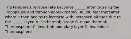 The temperature lapse rate becomes ______ after crossing the Tropopause and through approximately 30,000 feet thereafter where it then begins to increase with increased altitude due to the ______ layer. A. isothermal; Ozone B. equal thermal; Thermosphere C. inverted; boundary layer D. inversion; Thermosphere