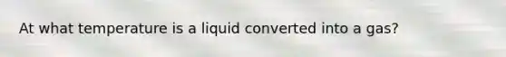 At what temperature is a liquid converted into a gas?