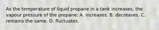 As the temperature of liquid propane in a tank increases, the vapour pressure of the propane: A. increases. B. decreases. C. remains the same. D. fluctuates.