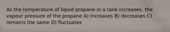 As the temperature of liquid propane in a tank increases, the vapour pressure of the propane A) increases B) decreases C) remains the same D) fluctuates