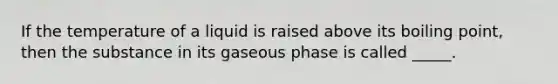 If the temperature of a liquid is raised above its boiling point, then the substance in its gaseous phase is called _____.