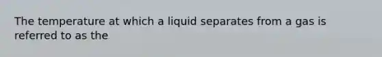 The temperature at which a liquid separates from a gas is referred to as the