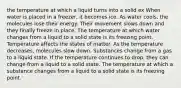 the temperature at which a liquid turns into a solid ex When water is placed in a freezer, it becomes ice. As water cools, the molecules lose their energy. Their movement slows down and they finally freeze in place. The temperature at which water changes from a liquid to a solid state is its freezing point. Temperature affects the states of matter. As the temperature decreases, molecules slow down. Substances change from a gas to a liquid state. If the temperature continues to drop, they can change from a liquid to a solid state. The temperature at which a substance changes from a liquid to a solid state is its freezing point.