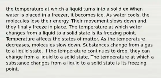 the temperature at which a liquid turns into a solid ex When water is placed in a freezer, it becomes ice. As water cools, the molecules lose their energy. Their movement slows down and they finally freeze in place. The temperature at which water changes from a liquid to a solid state is its freezing point. Temperature affects the states of matter. As the temperature decreases, molecules slow down. Substances change from a gas to a liquid state. If the temperature continues to drop, they can change from a liquid to a solid state. The temperature at which a substance changes from a liquid to a solid state is its freezing point.