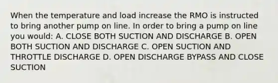 When the temperature and load increase the RMO is instructed to bring another pump on line. In order to bring a pump on line you would: A. CLOSE BOTH SUCTION AND DISCHARGE B. OPEN BOTH SUCTION AND DISCHARGE C. OPEN SUCTION AND THROTTLE DISCHARGE D. OPEN DISCHARGE BYPASS AND CLOSE SUCTION