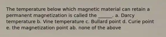 The temperature below which magnetic material can retain a permanent magnetization is called the ______. a. Darcy temperature b. Vine temperature c. Bullard point d. Curie point e. the magnetization point ab. none of the above